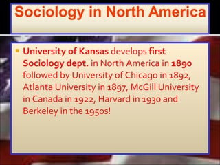 University of Kansas  develops  first Sociology dept.  in North America in  1890  followed by University of Chicago in 1892, Atlanta University in 1897, McGill University in Canada in 1922, Harvard in 1930 and Berkeley in the 1950s!  