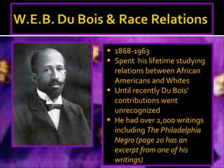 1868-1963 Spent  his lifetime studying relations between African Americans and Whites Until recently Du Bois’ contributions went unrecognized He had over 2,000 writings  including  The Philadelphia Negro (page 20 has an excerpt from one of his writings) 