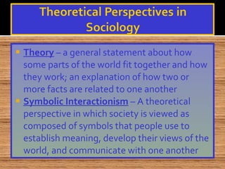 Theory  – a general statement about how some parts of the world fit together and how they work; an explanation of how two or more facts are related to one another Symbolic Interactionism  – A theoretical perspective in which society is viewed as composed of symbols that people use to establish meaning, develop their views of the world, and communicate with one another 