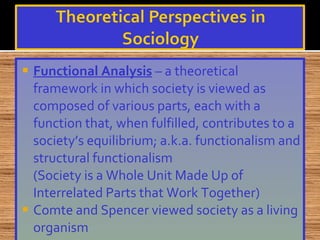 Functional Analysis  – a theoretical framework in which society is viewed as composed of various parts, each with a function that, when fulfilled, contributes to a society’s equilibrium; a.k.a. functionalism and structural functionalism (Society is a Whole Unit Made Up of Interrelated Parts that Work Together) Comte and Spencer viewed society as a living organism 