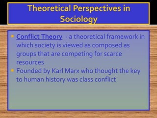 Conflict Theory   - a theoretical framework in which society is viewed as composed as groups that are competing for scarce resources Founded by Karl Marx who thought the key to human history was class conflict 