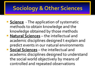 Science   - The application of systematic methods to obtain knowledge and the knowledge obtained by those methods Natural Sciences   – the intellectual and academic disciplines designed t explain and predict events in our natural environments Social Sciences   – the intellectual and academic disciplines designed to understand the social world objectively by means of controlled and repeated observations 