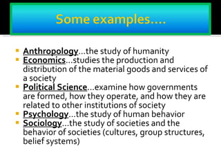 Anthropology …the study of humanity  Economics …studies the production and distribution of the material goods and services of a society Political Science …examine how governments are formed, how they operate, and how they are related to other institutions of society Psychology …the study of human behavior Sociology …the study of societies and the behavior of societies (cultures, group structures, belief systems) 