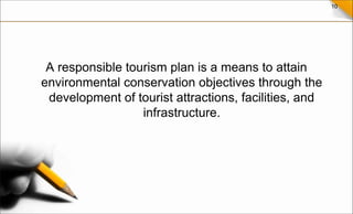 10
A responsible tourism plan is a means to attain
environmental conservation objectives through the
development of tourist attractions, facilities, and
infrastructure.
 