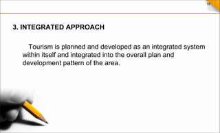 18
3. INTEGRATED APPROACH
Tourism is planned and developed as an integrated system
within itself and integrated into the overall plan and
development pattern of the area.
 