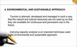 19
4. ENVIRONMENTAL AND SUSTAINABLE APPROACH
Tourism is planned, developed and managed in such a way
that the natural and cultural resources are not used up so that
they are available for continuous and permanent use in the
future.
Carrying capacity analysis is an important technique used
in the environmental and sustainable approach.
 