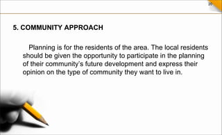 20
5. COMMUNITY APPROACH
Planning is for the residents of the area. The local residents
should be given the opportunity to participate in the planning
of their community’s future development and express their
opinion on the type of community they want to live in.
 
