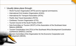25
• Usually takes place through:
– World Tourism Organization (WTO) and its regional commissions;
– International Civil Aviation Organization (ICAO);
– International Air Transport Association (IATA);
– Pacific Asia Travel Association (PATA)
– Caribbean Tourism Organization (CTO)
– Tourism Council of the South Pacific (TCSP)
– Sub-Committee on Tourism (SCOT) of the Association of the Southeast Asian
Nations (ASEAN)
– Tourism Coordination Unit (TCU) of the Southeast Africa Development Coordination
Conference (SADCC); and the
– Tourism Committee of the Organization for the Economic Cooperation and
Development (OECD).
 