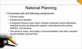 26
National Planning
• Concerned with the following components:
– Tourism policy
– Infrastructure facilities
– A physical structure plan which includes important tourist attractions,
selected tourism development regions, international entry points,
facilities, and services
– The amount, kinds, and quality of accommodation and other required
tourist facilities and services
 