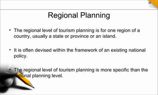 28
Regional Planning
• The regional level of tourism planning is for one region of a
country, usually a state or province or an island.
• It is often devised within the framework of an existing national
policy.
• The regional level of tourism planning is more specific than the
national planning level.
 