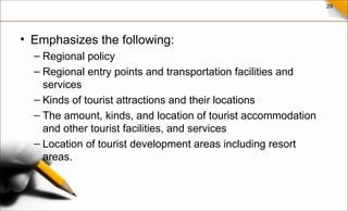 29
• Emphasizes the following:
– Regional policy
– Regional entry points and transportation facilities and
services
– Kinds of tourist attractions and their locations
– The amount, kinds, and location of tourist accommodation
and other tourist facilities, and services
– Location of tourist development areas including resort
areas.
 