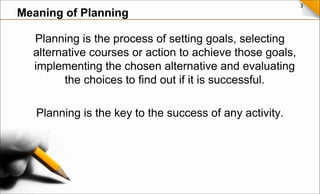 3
Planning is the process of setting goals, selecting
alternative courses or action to achieve those goals,
implementing the chosen alternative and evaluating
the choices to find out if it is successful.
Planning is the key to the success of any activity.
Meaning of Planning
 