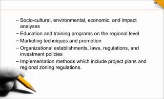 30
– Socio-cultural, environmental, economic, and impact
analyses
– Education and training programs on the regional level
– Marketing techniques and promotion
– Organizational establishments, laws, regulations, and
investment policies
– Implementation methods which include project plans and
regional zoning regulations.
 