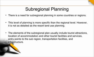 31
Subregional Planning
• There is a need for subregional planning in some countries or regions.
• This level of planning is more specific than the regional level. However,
it is not as detailed as the resort land use planning.
• The elements of the subregional plan usually include tourist attractions,
location of accommodation and other tourist facilities and services,
entry points to the sub region, transportation facilities, and
infrastructure.
 