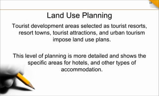 33
Land Use Planning
Tourist development areas selected as tourist resorts,
resort towns, tourist attractions, and urban tourism
impose land use plans.
This level of planning is more detailed and shows the
specific areas for hotels, and other types of
accommodation.
 