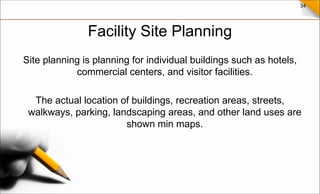 34
Facility Site Planning
Site planning is planning for individual buildings such as hotels,
commercial centers, and visitor facilities.
The actual location of buildings, recreation areas, streets,
walkways, parking, landscaping areas, and other land uses are
shown min maps.
 