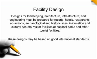 35
Facility Design
Designs for landscaping, architecture, infrastructure, and
engineering must be prepared for resorts, hotels, restaurants,
attractions, archaeological and historic sites, information and
cultural centers, visitor facilities at national parks and other
tourist facilities.
These designs may be based on good international standards.
 