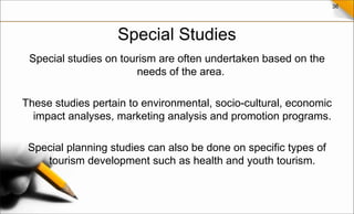 36
Special Studies
Special studies on tourism are often undertaken based on the
needs of the area.
These studies pertain to environmental, socio-cultural, economic
impact analyses, marketing analysis and promotion programs.
Special planning studies can also be done on specific types of
tourism development such as health and youth tourism.
 