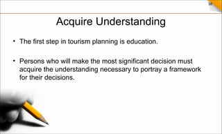 38
Acquire Understanding
• The first step in tourism planning is education.
• Persons who will make the most significant decision must
acquire the understanding necessary to portray a framework
for their decisions.
 