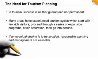 4
• In tourism, success is neither guaranteed nor permanent.
• Many areas have experienced tourism cycles which start with
few rich visitors, proceed through a series of expansion
programs, attain saturation, then go into decline.
• If an eventual decline is to be avoided, responsible planning
and management are essential.
The Need for Tourism Planning
 