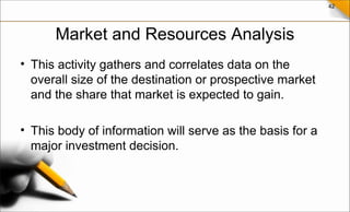 42
Market and Resources Analysis
• This activity gathers and correlates data on the
overall size of the destination or prospective market
and the share that market is expected to gain.
• This body of information will serve as the basis for a
major investment decision.
 