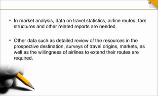 43
• In market analysis, data on travel statistics, airline routes, fare
structures and other related reports are needed.
• Other data such as detailed review of the resources in the
prospective destination, surveys of travel origins, markets, as
well as the willingness of airlines to extend their routes are
required.
 