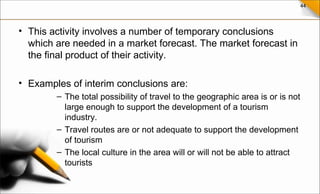 44
• This activity involves a number of temporary conclusions
which are needed in a market forecast. The market forecast in
the final product of their activity.
• Examples of interim conclusions are:
– The total possibility of travel to the geographic area is or is not
large enough to support the development of a tourism
industry.
– Travel routes are or not adequate to support the development
of tourism
– The local culture in the area will or will not be able to attract
tourists
 