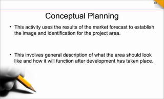 45
Conceptual Planning
• This activity uses the results of the market forecast to establish
the image and identification for the project area.
• This involves general description of what the area should look
like and how it will function after development has taken place.
 
