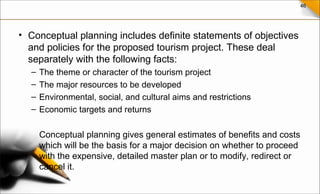 46
• Conceptual planning includes definite statements of objectives
and policies for the proposed tourism project. These deal
separately with the following facts:
– The theme or character of the tourism project
– The major resources to be developed
– Environmental, social, and cultural aims and restrictions
– Economic targets and returns
Conceptual planning gives general estimates of benefits and costs
which will be the basis for a major decision on whether to proceed
with the expensive, detailed master plan or to modify, redirect or
cancel it.
 