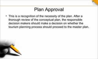 47
Plan Approval
• This is a recognition of the necessity of the plan. After a
thorough review of the conceptual plan, the responsible
decision makers should make a decision on whether the
tourism planning process should proceed to the master plan.
 