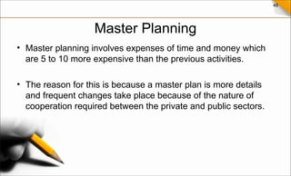 48
Master Planning
• Master planning involves expenses of time and money which
are 5 to 10 more expensive than the previous activities.
• The reason for this is because a master plan is more details
and frequent changes take place because of the nature of
cooperation required between the private and public sectors.
 