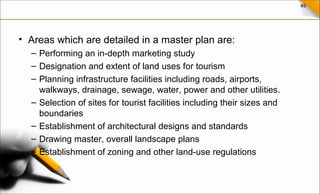 49
• Areas which are detailed in a master plan are:
– Performing an in-depth marketing study
– Designation and extent of land uses for tourism
– Planning infrastructure facilities including roads, airports,
walkways, drainage, sewage, water, power and other utilities.
– Selection of sites for tourist facilities including their sizes and
boundaries
– Establishment of architectural designs and standards
– Drawing master, overall landscape plans
– Establishment of zoning and other land-use regulations
 