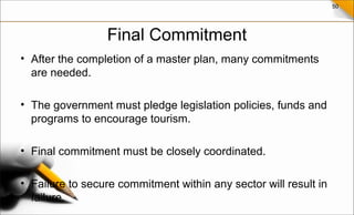 50
Final Commitment
• After the completion of a master plan, many commitments
are needed.
• The government must pledge legislation policies, funds and
programs to encourage tourism.
• Final commitment must be closely coordinated.
• Failure to secure commitment within any sector will result in
failure.
 