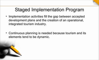 51
Staged Implementation Program
• Implementation activities fill the gap between accepted
development plans and the creation of an operational,
integrated tourism industry.
• Continuous planning is needed because tourism and its
elements tend to be dynamic.
 