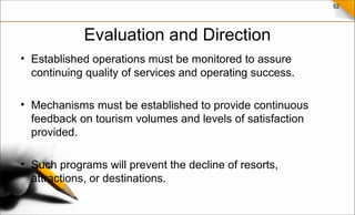 52
Evaluation and Direction
• Established operations must be monitored to assure
continuing quality of services and operating success.
• Mechanisms must be established to provide continuous
feedback on tourism volumes and levels of satisfaction
provided.
• Such programs will prevent the decline of resorts,
attractions, or destinations.
 