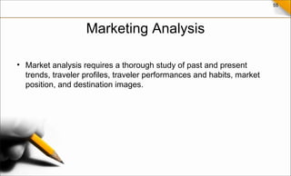 55
Marketing Analysis
• Market analysis requires a thorough study of past and present
trends, traveler profiles, traveler performances and habits, market
position, and destination images.
 
