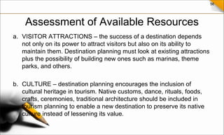 56
Assessment of Available Resources
a. VISITOR ATTRACTIONS – the success of a destination depends
not only on its power to attract visitors but also on its ability to
maintain them. Destination planning must look at existing attractions
plus the possibility of building new ones such as marinas, theme
parks, and others.
b. CULTURE – destination planning encourages the inclusion of
cultural heritage in tourism. Native customs, dance, rituals, foods,
crafts, ceremonies, traditional architecture should be included in
tourism planning to enable a new destination to preserve its native
culture instead of lessening its value.
 