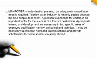 57
c. MANPOWER – in destination planning, an adequately trained labor
force is required. Tourism as an industry, is not only people oriented
but also people dependent. A pleasant experience for visitors is an
important factor for the success of a tourism destination. Appropriate
training and development are necessary in two specific areas of
employee qualification namely: attitudinal and technical. It may be
necessary to establish hotel and tourism schools and provide
scholarships for some students to study abroad.
 