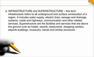 58
d. INFRASTRUCTURE and SUPERSTRUCTURE – this term
infrastructure refers to all underground and surface construction of a
region. It includes water supply, electric lines, sewage and drainage
systems, roads and highways, communication and other related
services. Superstructure are the facilities and services that are above
the ground such as hotels, resorts, restaurants, shopping centers,
airports buildings, museums, stores and similar structures.
 