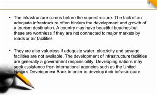 59
• The infrastructure comes before the superstructure. The lack of an
adequate infrastructure often hinders the development and growth of
a tourism destination. A country may have beautiful beaches but
these are worthless if they are not connected to major markets by
roads or air facilities.
• They are also valueless if adequate water, electricity and sewage
facilities are not available. The development of infrastructure facilities
are generally a government responsibility. Developing nations may
seek assistance from international agencies such as the United
Nations Development Bank in order to develop their infrastructure.
 