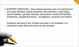 61
f. SUPPORT SERVICES – they include services such as maintenance
and repair facilities, police protection, fire protection, retail shops,
sports facilities, gaming, festivals, pharmacies, handicraft facilities,
bookstores, department stores, art galleries, museums and others.
Problems will arise if any of these services is not available. It is
important to plan these services can be provided.
 