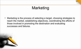 63
Marketing
• Marketing is the process of selecting a target, choosing strategies to
reach the market, establishing objectives, coordinating the efforts of
those involved in promoting the destination and evaluating
successes and failures.
 