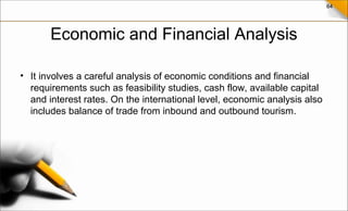 64
Economic and Financial Analysis
• It involves a careful analysis of economic conditions and financial
requirements such as feasibility studies, cash flow, available capital
and interest rates. On the international level, economic analysis also
includes balance of trade from inbound and outbound tourism.
 