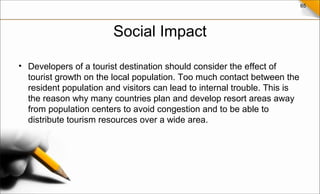 65
Social Impact
• Developers of a tourist destination should consider the effect of
tourist growth on the local population. Too much contact between the
resident population and visitors can lead to internal trouble. This is
the reason why many countries plan and develop resort areas away
from population centers to avoid congestion and to be able to
distribute tourism resources over a wide area.
 