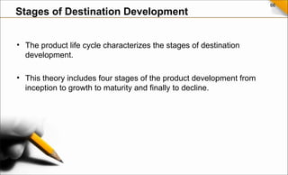 66
• The product life cycle characterizes the stages of destination
development.
• This theory includes four stages of the product development from
inception to growth to maturity and finally to decline.
Stages of Destination Development
 
