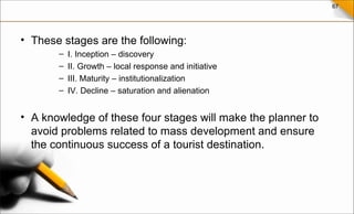 67
• These stages are the following:
– I. Inception – discovery
– II. Growth – local response and initiative
– III. Maturity – institutionalization
– IV. Decline – saturation and alienation
• A knowledge of these four stages will make the planner to
avoid problems related to mass development and ensure
the continuous success of a tourist destination.
 