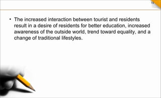 72
• The increased interaction between tourist and residents
result in a desire of residents for better education, increased
awareness of the outside world, trend toward equality, and a
change of traditional lifestyles.
 