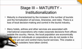 73
Stage III – MATURITY -
Institutionalization
• Maturity is characterized by the increase in the number of tourists
and the formalization of services, itineraries, and roles. There is a
loss of local decision-making and control in the tourist industry.
• Many hotels, airlines and other services are associated with
international corporations who make corporate decisions from offices
outside the country. Hence, the local population are economically
dependent on individuals or corporations who do not reside in the
area and yet own and control many tourist services. This creates a
feeling that outsiders have taken control.
 