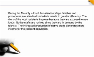 74
• During the Maturity – Institutionalization stage facilities and
procedures are standardized which results in greater efficiency. The
diets of the local residents improve because they are exposed to new
foods. Native crafts are revived since they are in demand by the
tourists. The increased production of native crafts generates more
income for the resident population.
 