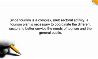 8
Since tourism is a complex, multisectoral activity, a
tourism plan is necessary to coordinate the different
sectors to better service the needs of tourism and the
general public.
 